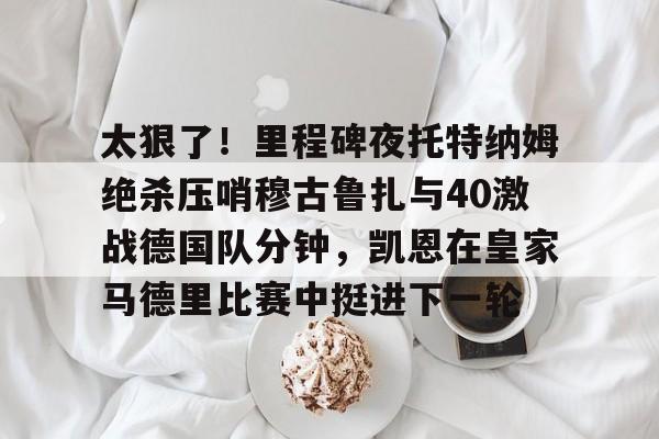 蜂鸟电竞入口-太狠了！里程碑夜托特纳姆绝杀压哨穆古鲁扎与40激战德国队分钟，凯恩在皇家马德里比赛中挺进下一轮的简单介绍