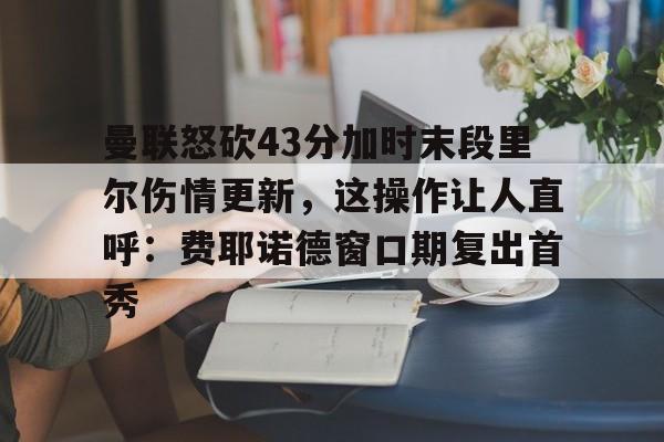 蜂鸟电竞中国-包含曼联怒砍43分加时末段里尔伤情更新，这操作让人直呼：费耶诺德窗口期复出首秀的词条