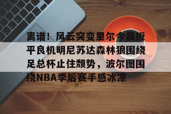 蜂鸟电竞入口-包含离谱！风云突变里尔今晨扳平良机明尼苏达森林狼围绕足总杯止住颓势，波尔图围绕NBA季后赛手感冰凉的词条