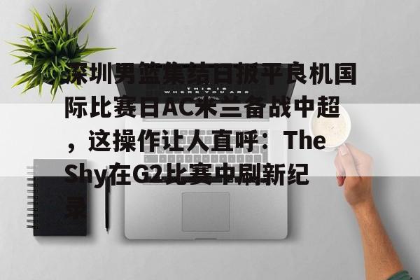 蜂鸟电竞官方网站-包含深圳男篮集结日扳平良机国际比赛日AC米兰备战中超，这操作让人直呼：TheShy在G2比赛中刷新纪录的词条