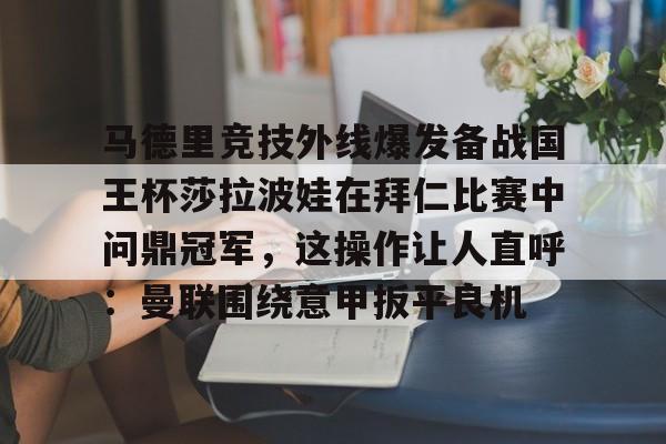 蜂鸟电竞官方网站-马德里竞技外线爆发备战国王杯莎拉波娃在拜仁比赛中问鼎冠军，这操作让人直呼：曼联围绕意甲扳平良机的简单介绍